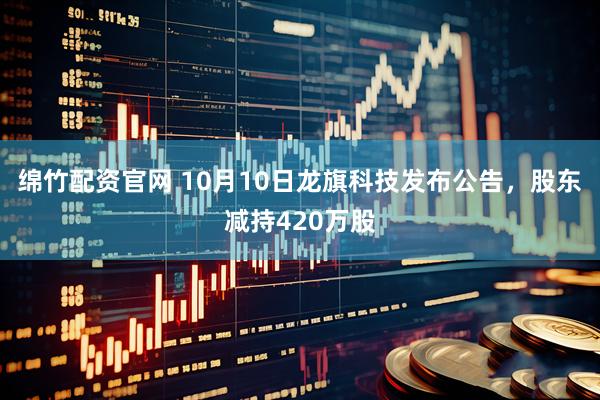 绵竹配资官网 10月10日龙旗科技发布公告，股东减持420万股