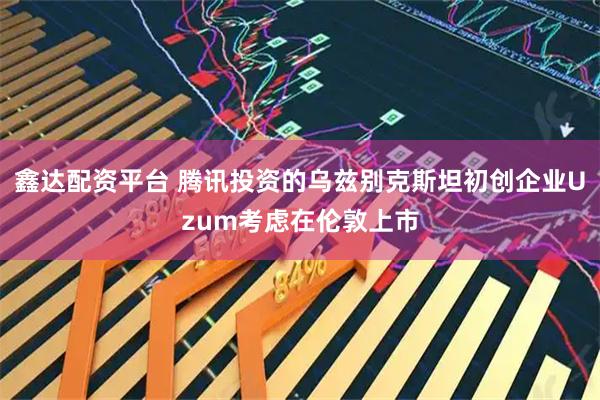 鑫达配资平台 腾讯投资的乌兹别克斯坦初创企业Uzum考虑在伦敦上市