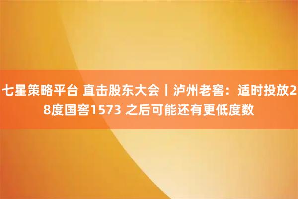 七星策略平台 直击股东大会丨泸州老窖：适时投放28度国窖1573 之后可能还有更低度数