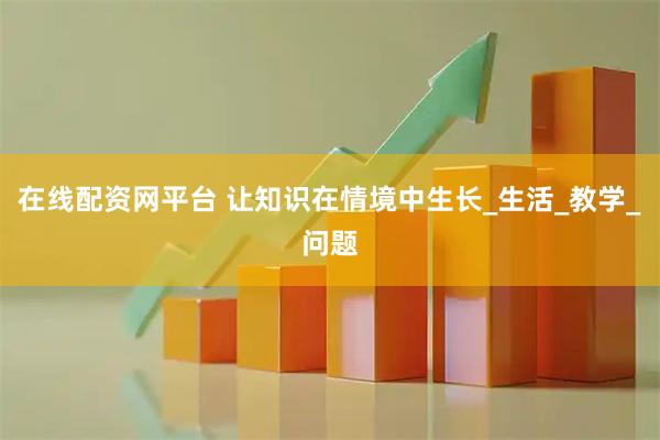 在线配资网平台 让知识在情境中生长_生活_教学_问题