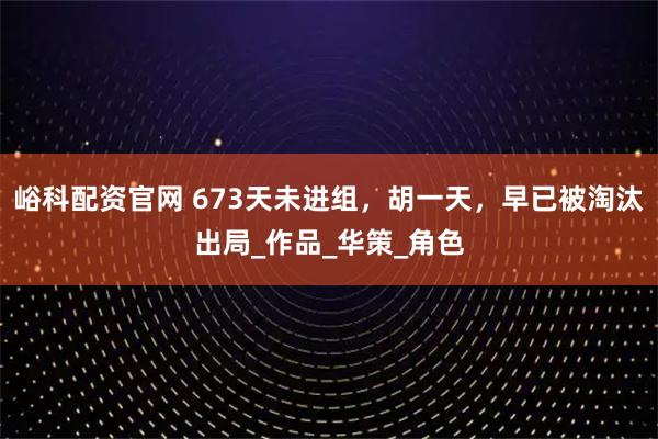 峪科配资官网 673天未进组，胡一天，早已被淘汰出局_作品_华策_角色