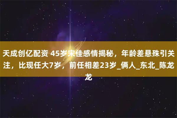 天成创亿配资 45岁宋佳感情揭秘，年龄差悬殊引关注，比现任大7岁，前任相差23岁_俩人_东北_陈龙