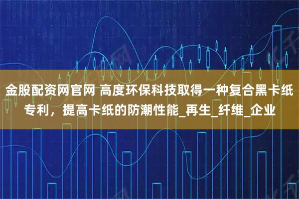 金股配资网官网 高度环保科技取得一种复合黑卡纸专利，提高卡纸的防潮性能_再生_纤维_企业