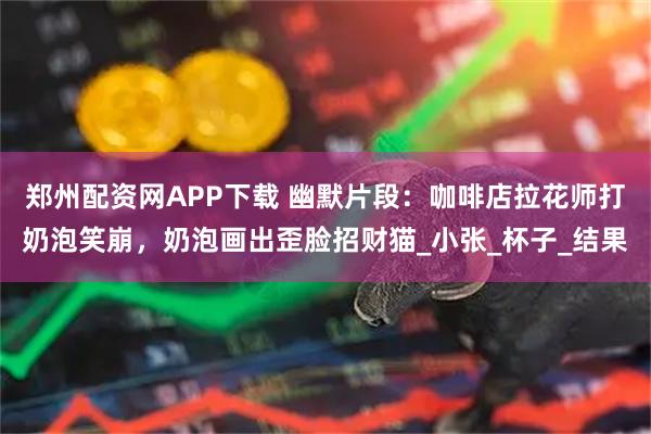 郑州配资网APP下载 幽默片段：咖啡店拉花师打奶泡笑崩，奶泡画出歪脸招财猫_小张_杯子_结果
