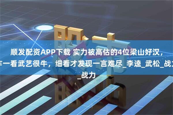 顺发配资APP下载 实力被高估的4位梁山好汉，乍一看武艺很牛，细看才发现一言难尽_李逵_武松_战力