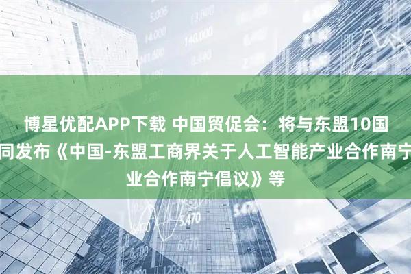 博星优配APP下载 中国贸促会：将与东盟10国工商会共同发布《中国-东盟工商界关于人工智能产业合作南宁倡议》等