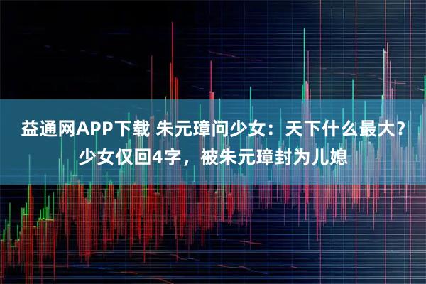 益通网APP下载 朱元璋问少女：天下什么最大？少女仅回4字，被朱元璋封为儿媳