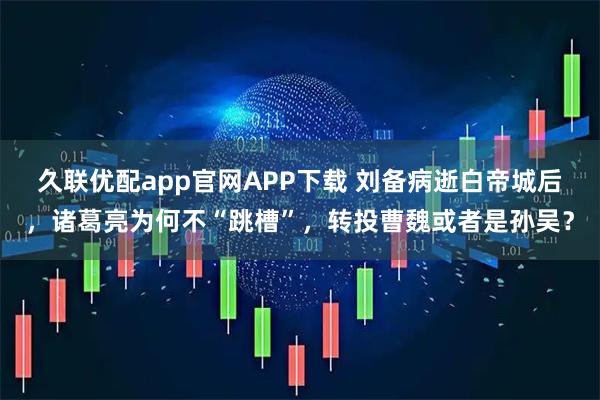 久联优配app官网APP下载 刘备病逝白帝城后，诸葛亮为何不“跳槽”，转投曹魏或者是孙吴？