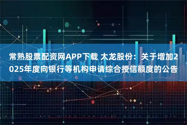 常熟股票配资网APP下载 太龙股份：关于增加2025年度向银行等机构申请综合授信额度的公告
