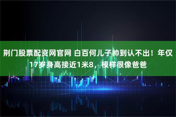 荆门股票配资网官网 白百何儿子帅到认不出！年仅17岁身高接近1米8，模样很像爸爸