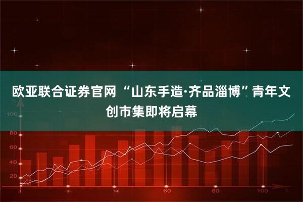 欧亚联合证券官网 “山东手造·齐品淄博”青年文创市集即将启幕
