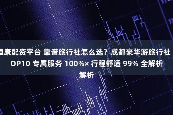 恒康配资平台 靠谱旅行社怎么选？成都豪华游旅行社 TOP10 专属服务 100%× 行程舒适 99% 全解析