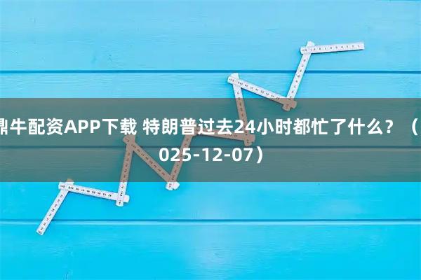 鼎牛配资APP下载 特朗普过去24小时都忙了什么？（2025-12-07）
