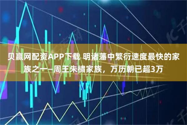 贝赢网配资APP下载 明诸藩中繁衍速度最快的家族之一—周王朱橚家族，万历朝已超3万