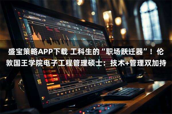 盛宝策略APP下载 工科生的“职场跃迁器”！伦敦国王学院电子工程管理硕士：技术+管理双加持