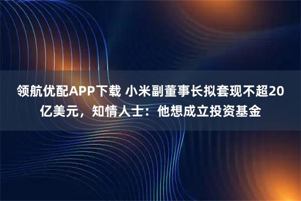 领航优配APP下载 小米副董事长拟套现不超20亿美元，知情人士：他想成立投资基金