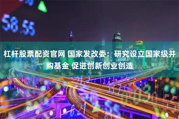 杠杆股票配资官网 国家发改委：研究设立国家级并购基金 促进创新创业创造