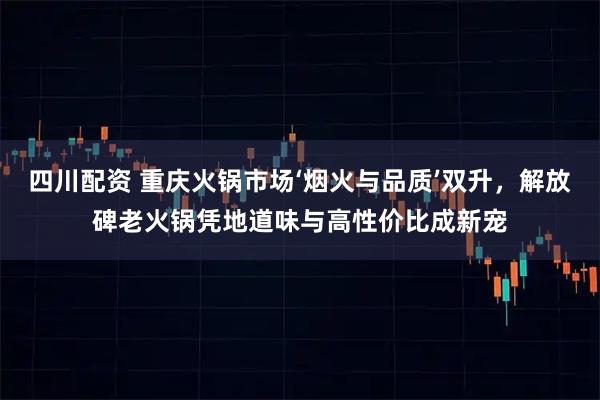 四川配资 重庆火锅市场‘烟火与品质’双升，解放碑老火锅凭地道味与高性价比成新宠