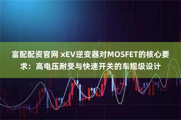 富配配资官网 xEV逆变器对MOSFET的核心要求：高电压耐受与快速开关的车规级设计