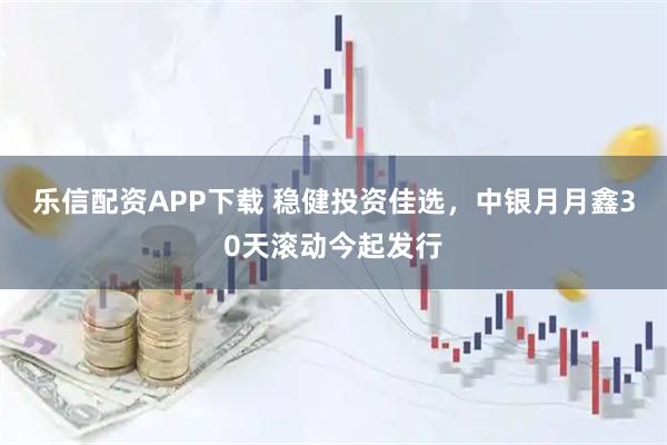 乐信配资APP下载 稳健投资佳选，中银月月鑫30天滚动今起发行
