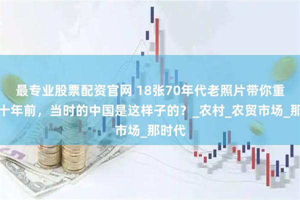 最专业股票配资官网 18张70年代老照片带你重回五十年前，当时的中国是这样子的？_农村_农贸市场_那时代