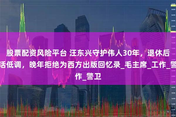 股票配资风险平台 汪东兴守护伟人30年，退休后生活低调，晚年拒绝为西方出版回忆录_毛主席_工作_警卫
