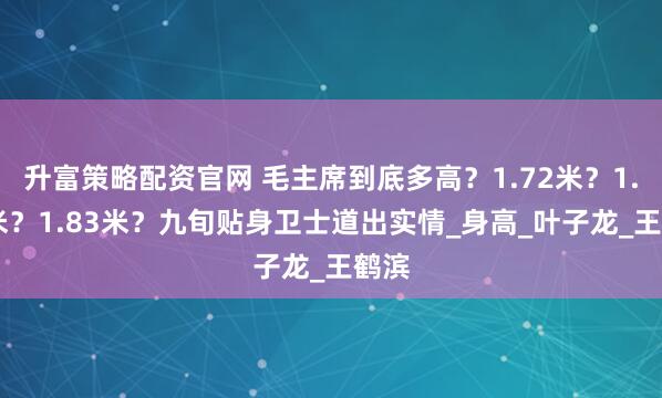 升富策略配资官网 毛主席到底多高？1.72米？1.75米？1.83米？九旬贴身卫士道出实情_身高_叶子龙_王鹤滨