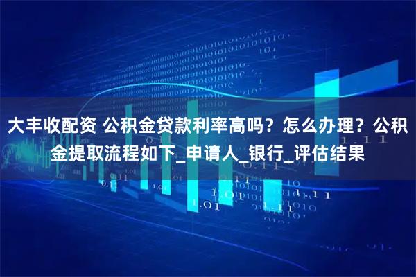 大丰收配资 公积金贷款利率高吗？怎么办理？公积金提取流程如下_申请人_银行_评估结果