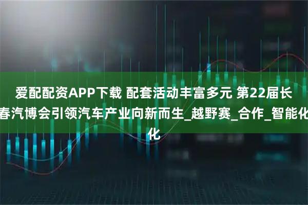 爱配配资APP下载 配套活动丰富多元 第22届长春汽博会引领汽车产业向新而生_越野赛_合作_智能化