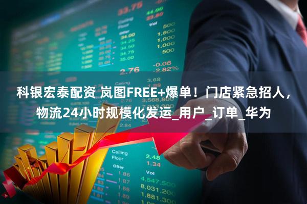 科银宏泰配资 岚图FREE+爆单！门店紧急招人，物流24小时规模化发运_用户_订单_华为
