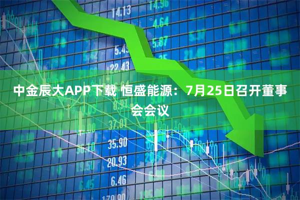 中金辰大APP下载 恒盛能源：7月25日召开董事会会议