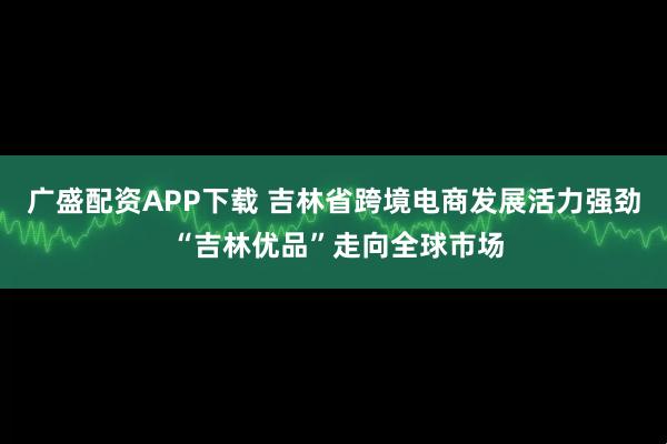 广盛配资APP下载 吉林省跨境电商发展活力强劲 “吉林优品”走向全球市场