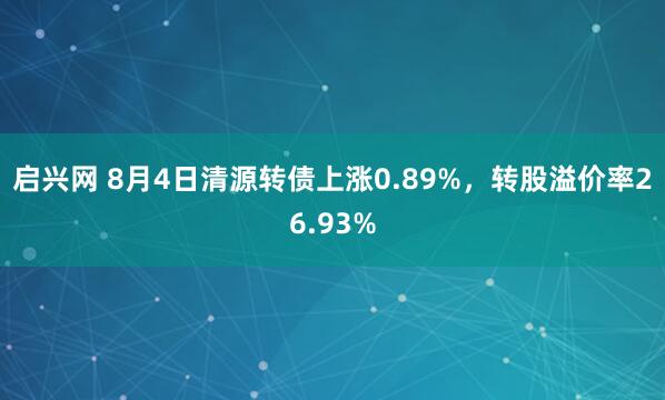 启兴网 8月4日清源转债上涨0.89%,转股溢价率26.93%