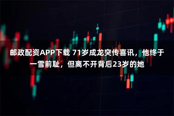 邮政配资APP下载 71岁成龙突传喜讯，他终于一雪前耻，但离不开背后23岁的她